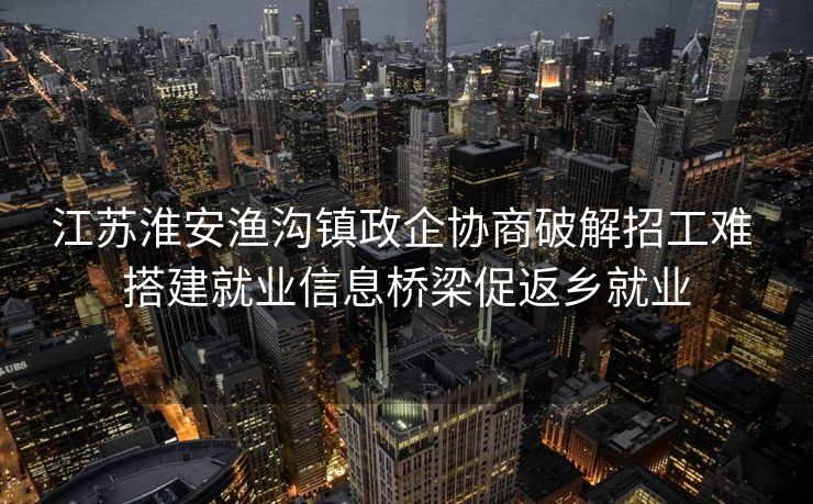 江苏淮安渔沟镇政企协商破解招工难 搭建就业信息桥梁促返乡就业