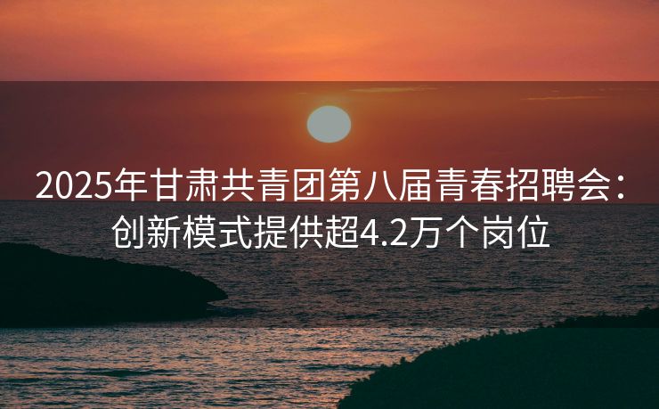 2025年甘肃共青团第八届青春招聘会：创新模式提供超4.2万个岗位