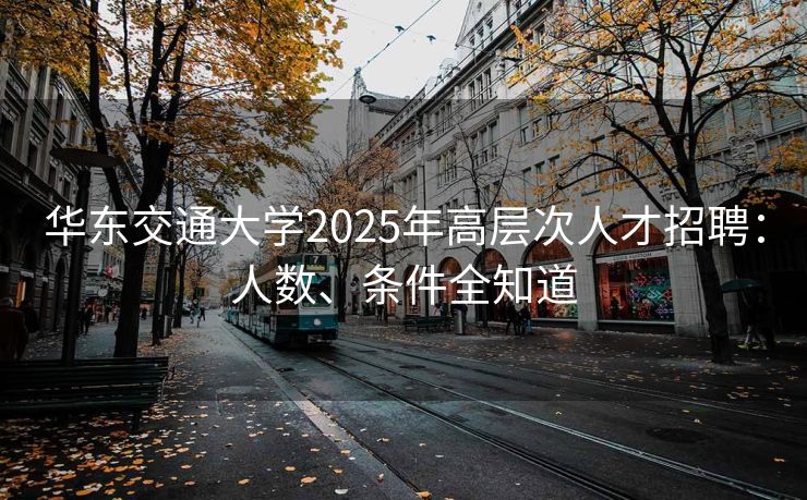 华东交通大学2025年高层次人才招聘：人数、条件全知道