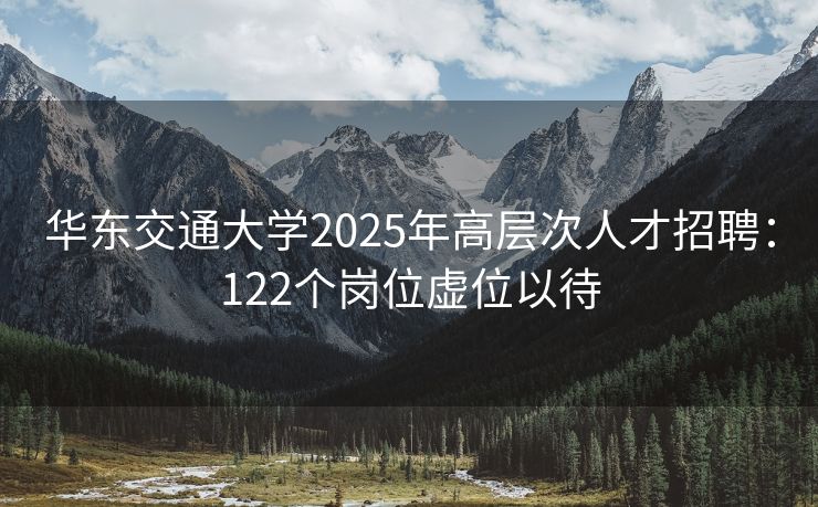 华东交通大学2025年高层次人才招聘：122个岗位虚位以待