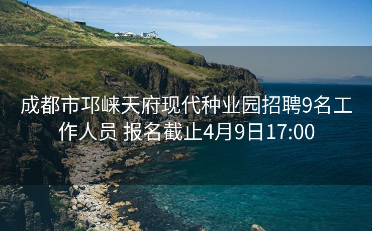 成都市邛崃天府现代种业园招聘9名工作人员 报名截止4月9日17:00