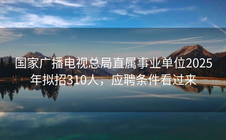 国家广播电视总局直属事业单位2025年拟招310人，应聘条件看过来