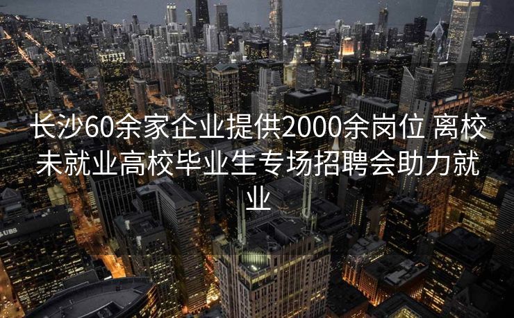 长沙60余家企业提供2000余岗位 离校未就业高校毕业生专场招聘会助力就业