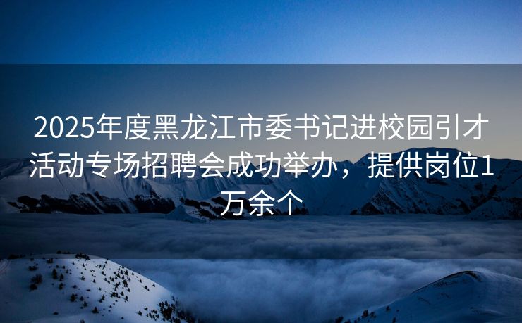 2025年度黑龙江市委书记进校园引才活动专场招聘会成功举办，提供岗位1万余个
