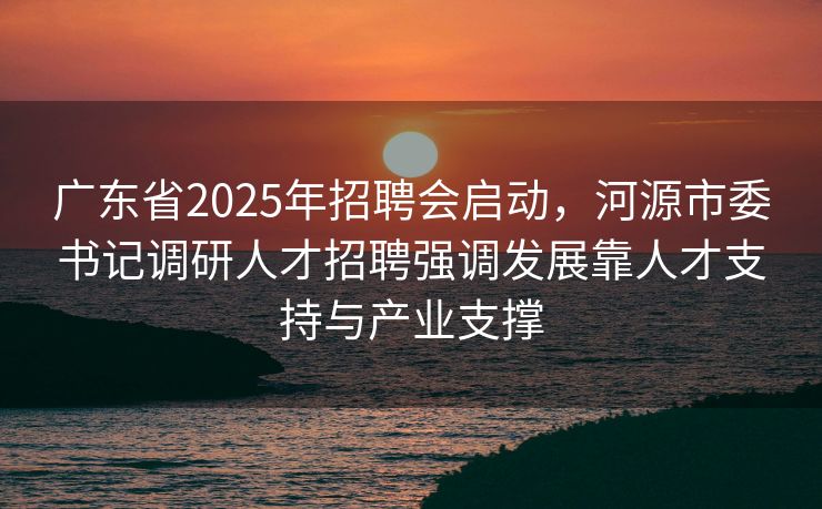 广东省2025年招聘会启动，河源市委书记调研人才招聘强调发展靠人才支持与产业支撑