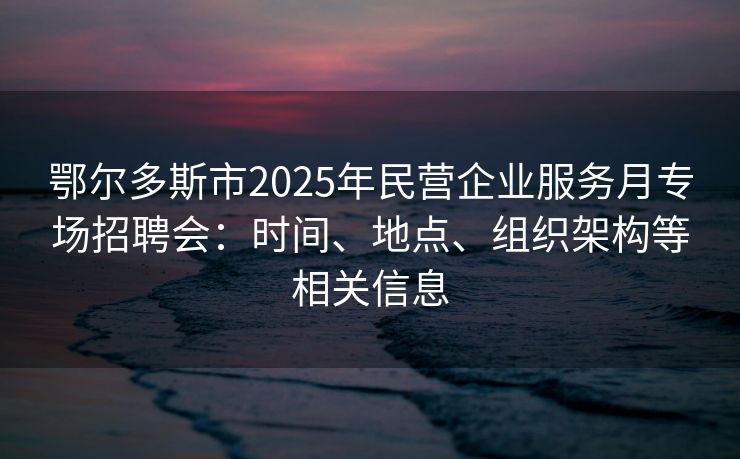 鄂尔多斯市2025年民营企业服务月专场招聘会：时间、地点、组织架构等相关信息