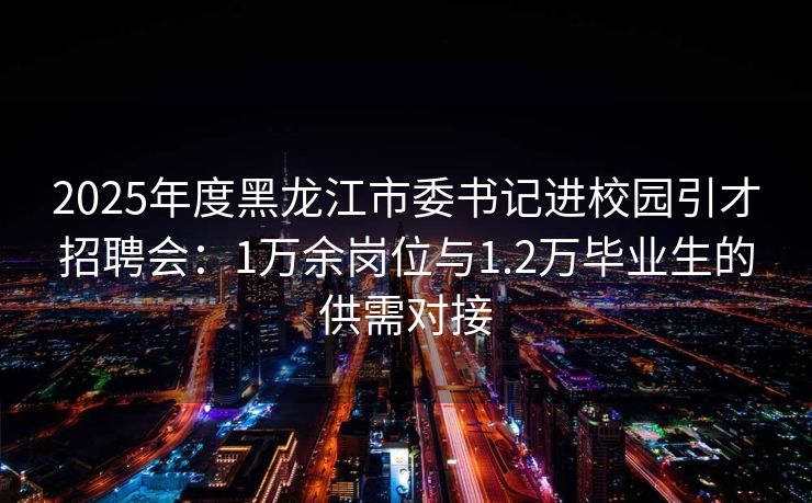 2025年度黑龙江市委书记进校园引才招聘会：1万余岗位与1.2万毕业生的供需对接