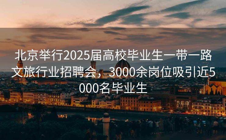 北京举行2025届高校毕业生一带一路文旅行业招聘会，3000余岗位吸引近5000名毕业生