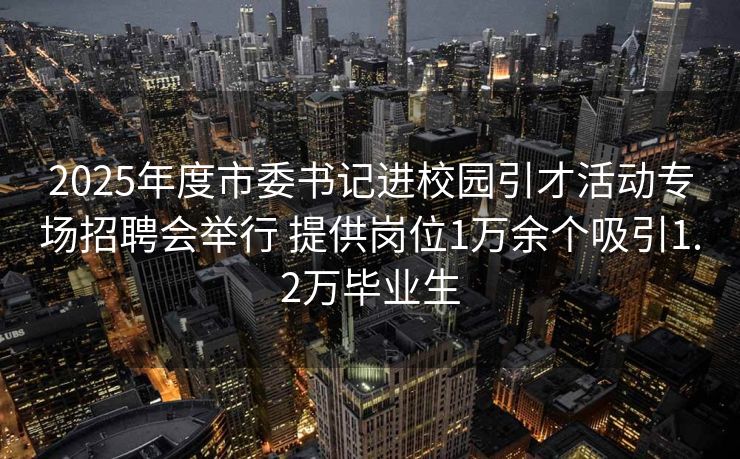 2025年度市委书记进校园引才活动专场招聘会举行 提供岗位1万余个吸引1.2万毕业生