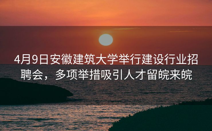 4月9日安徽建筑大学举行建设行业招聘会,多项举措吸引人才留皖来皖 4月9日安徽建筑大学举行建设行业招聘会,多项举措吸引人才留皖来皖
