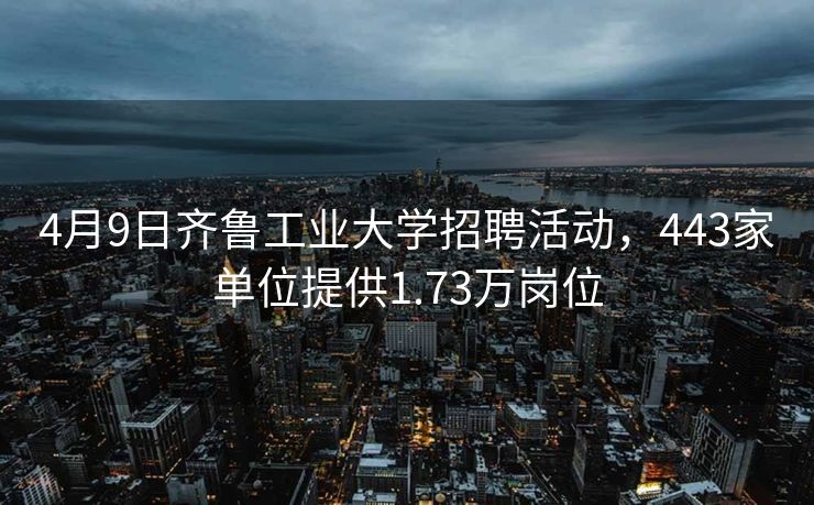 4月9日齐鲁工业大学招聘活动，443家单位提供1.73万岗位