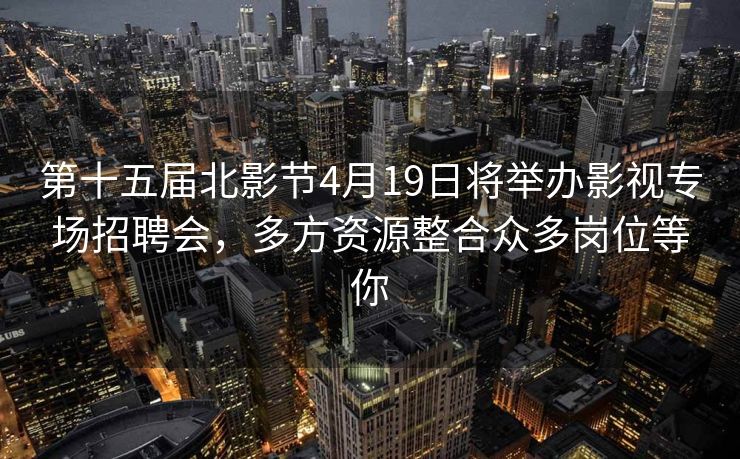 第十五届北影节4月19日将举办影视专场招聘会，多方资源整合众多岗位等你