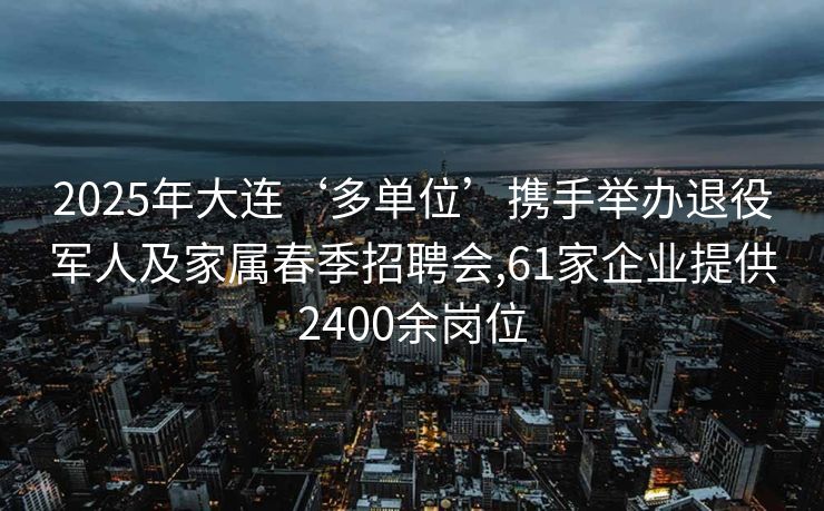 2025年大连‘多单位’携手举办退役军人及家属春季招聘会,61家企业提供2400余岗位