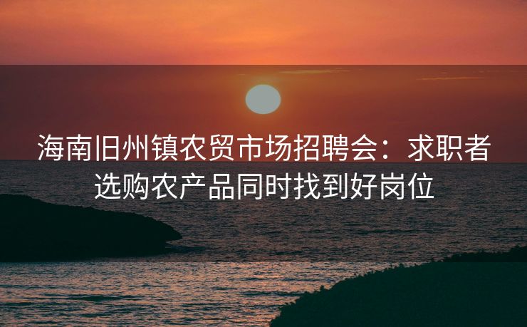 海南旧州镇农贸市场招聘会：求职者选购农产品同时找到好岗位