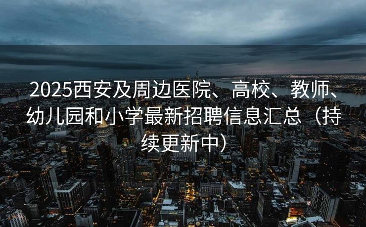 2025西安及周边医院、高校、教师、幼儿园和小学最新招聘信息汇总（持续更新中）