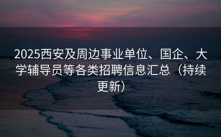 2025西安及周边事业单位、国企、大学辅导员等各类招聘信息汇总（持续更新）