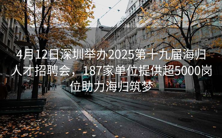 4月12日深圳举办2025第十九届海归人才招聘会，187家单位提供超5000岗位助力海归筑梦