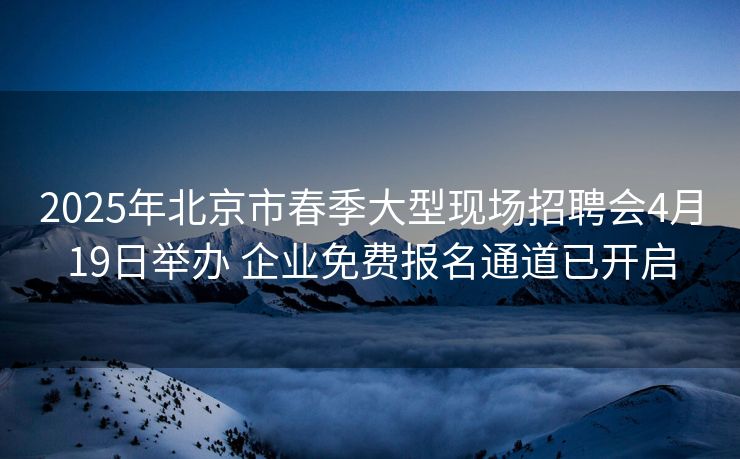 2025年北京市春季大型现场招聘会4月19日举办 企业免费报名通道已开启