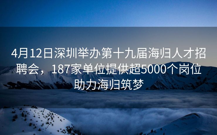 4月12日深圳举办第十九届海归人才招聘会，187家单位提供超5000个岗位助力海归筑梦