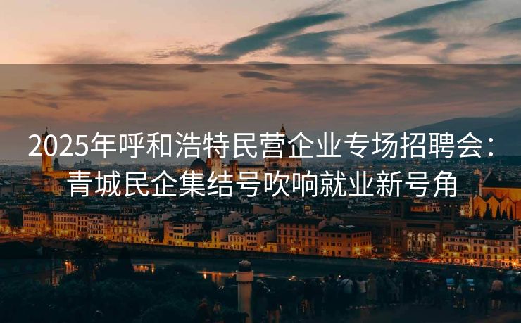 2025年呼和浩特民营企业专场招聘会：青城民企集结号吹响就业新号角