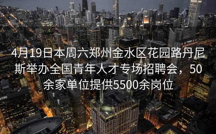 4月19日本周六郑州金水区花园路丹尼斯举办全国青年人才专场招聘会，50余家单位提供5500余岗位