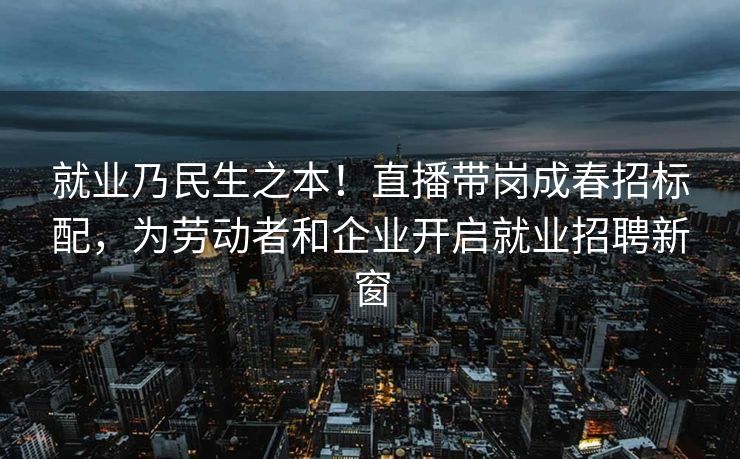 就业乃民生之本！直播带岗成春招标配，为劳动者和企业开启就业招聘新窗