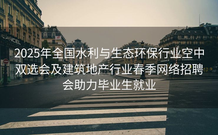 2025年全国水利与生态环保行业空中双选会及建筑地产行业春季网络招聘会助力毕业生就业
