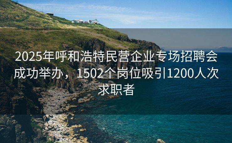 2025年呼和浩特民营企业专场招聘会成功举办，1502个岗位吸引1200人次求职者