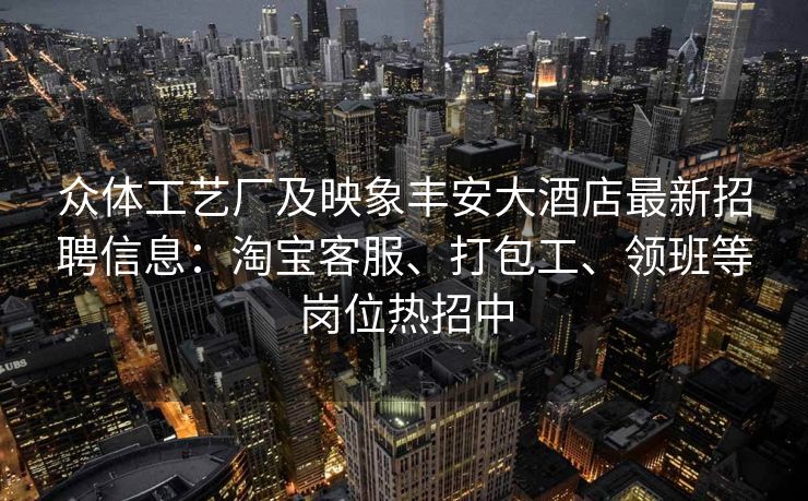 众体工艺厂及映象丰安大酒店最新招聘信息：淘宝客服、打包工、领班等岗位热招中