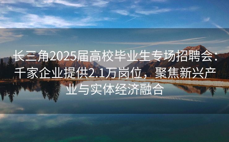长三角2025届高校毕业生专场招聘会：千家企业提供2.1万岗位，聚焦新兴产业与实体经济融合