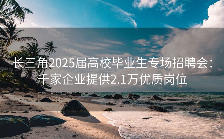 长三角2025届高校毕业生专场招聘会：千家企业提供2.1万优质岗位