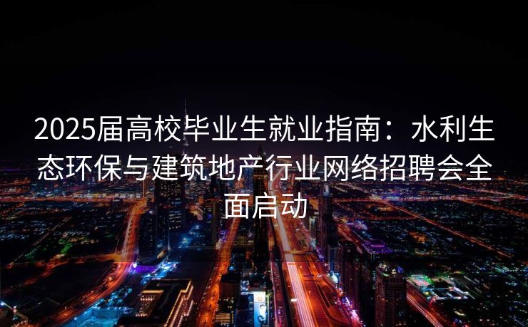 2025届高校毕业生就业指南：水利生态环保与建筑地产行业网络招聘会全面启动