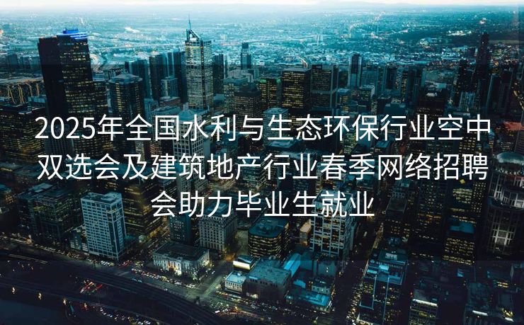 2025年全国水利与生态环保行业空中双选会及建筑地产行业春季网络招聘会助力毕业生就业