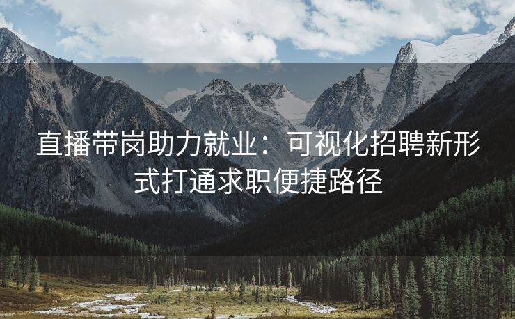 直播带岗助力就业：可视化招聘新形式打通求职便捷路径