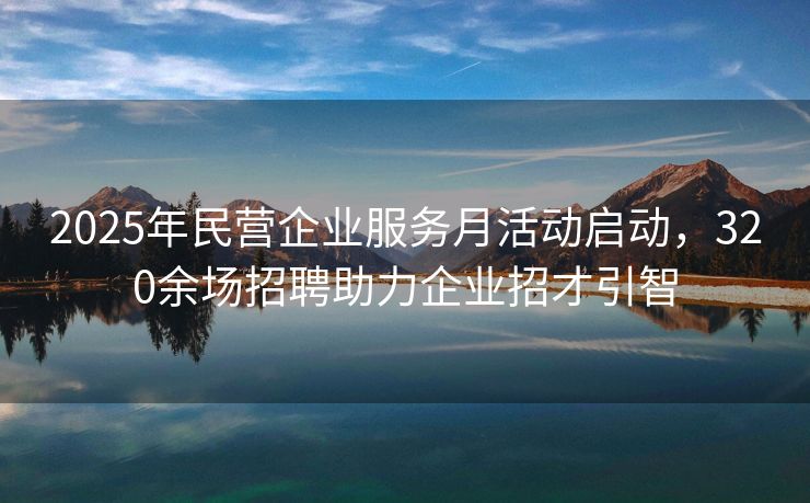 2025年民营企业服务月活动启动，320余场招聘助力企业招才引智