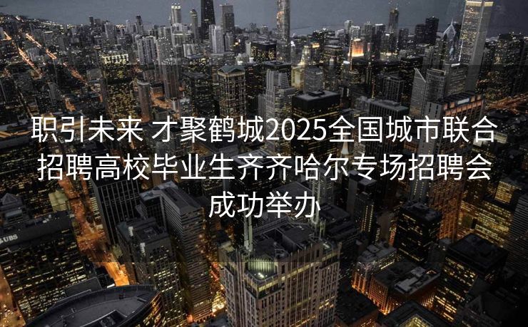 职引未来 才聚鹤城2025全国城市联合招聘高校毕业生齐齐哈尔专场招聘会成功举办
