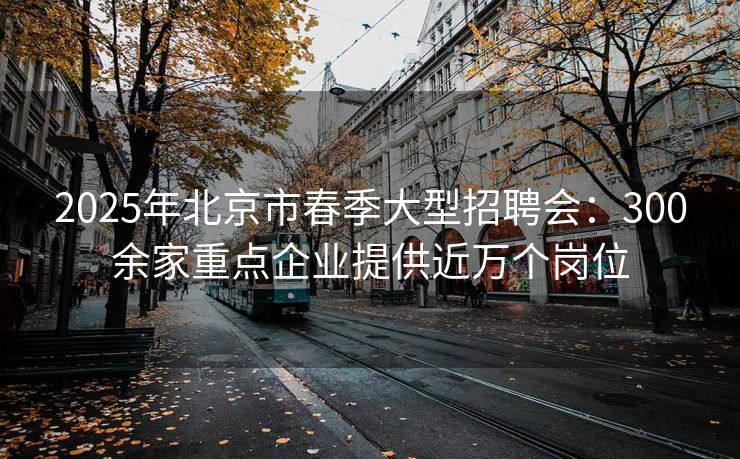2025年北京市春季大型招聘会：300余家重点企业提供近万个岗位