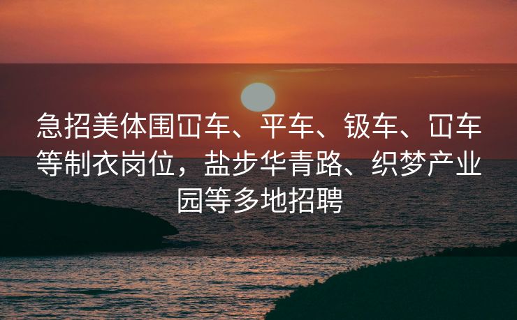 急招美体围冚车、平车、钑车、冚车等制衣岗位，盐步华青路、织梦产业园等多地招聘