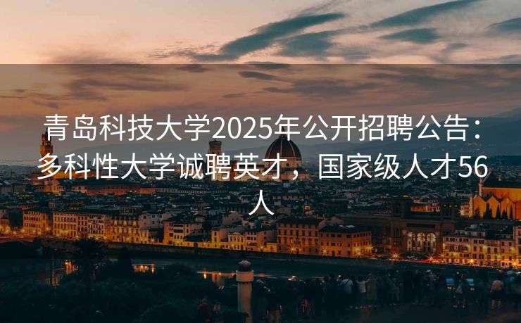 青岛科技大学2025年公开招聘公告：多科性大学诚聘英才，国家级人才56人