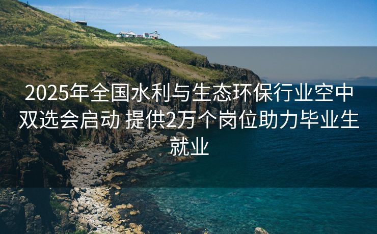 2025年全国水利与生态环保行业空中双选会启动 提供2万个岗位助力毕业生就业