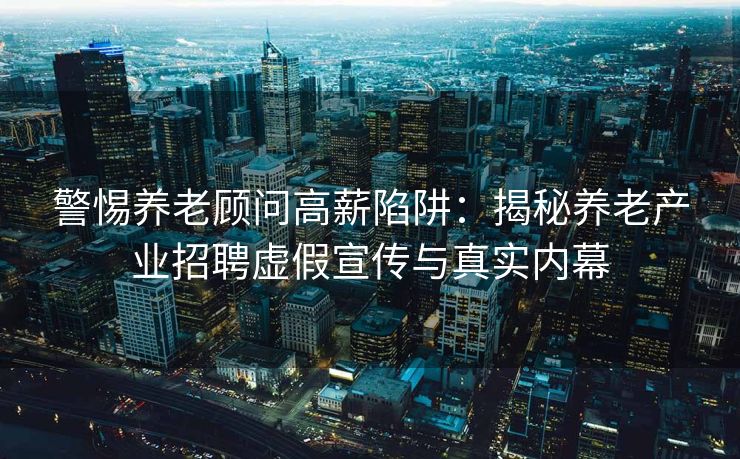警惕养老顾问高薪陷阱：揭秘养老产业招聘虚假宣传与真实内幕