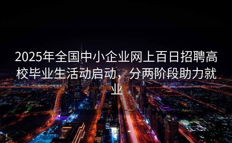 2025年全国中小企业网上百日招聘高校毕业生活动启动，分两阶段助力就业
