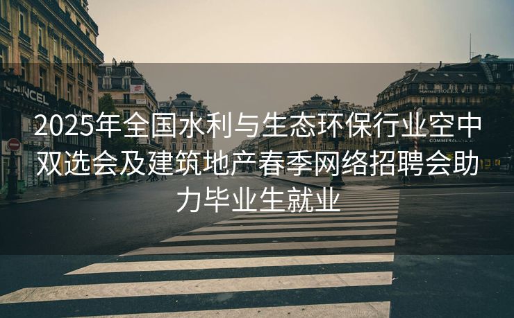 2025年全国水利与生态环保行业空中双选会及建筑地产春季网络招聘会助力毕业生就业