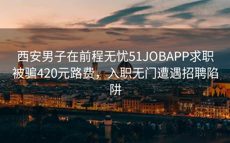 西安男子在前程无忧51JOBAPP求职被骗420元路费，入职无门遭遇招聘陷阱