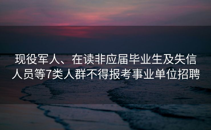 现役军人、在读非应届毕业生及失信人员等7类人群不得报考事业单位招聘
