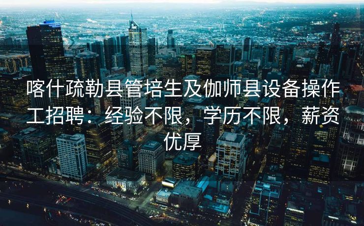 喀什疏勒县管培生及伽师县设备操作工招聘：经验不限，学历不限，薪资优厚