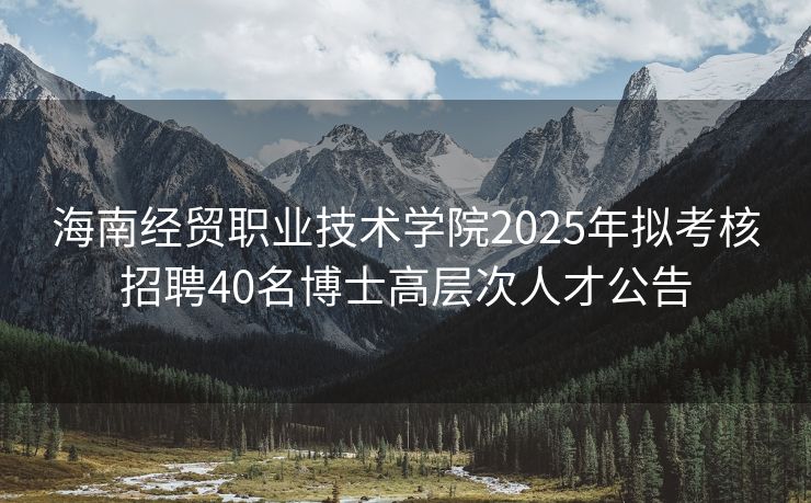 海南经贸职业技术学院2025年拟考核招聘40名博士高层次人才公告