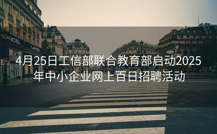 4月25日工信部联合教育部启动2025年中小企业网上百日招聘活动