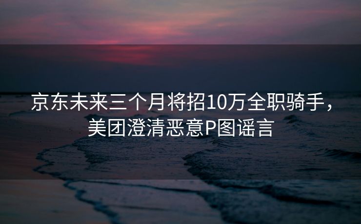 京东未来三个月将招10万全职骑手，美团澄清恶意P图谣言