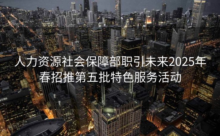 人力资源社会保障部职引未来2025年春招推第五批特色服务活动